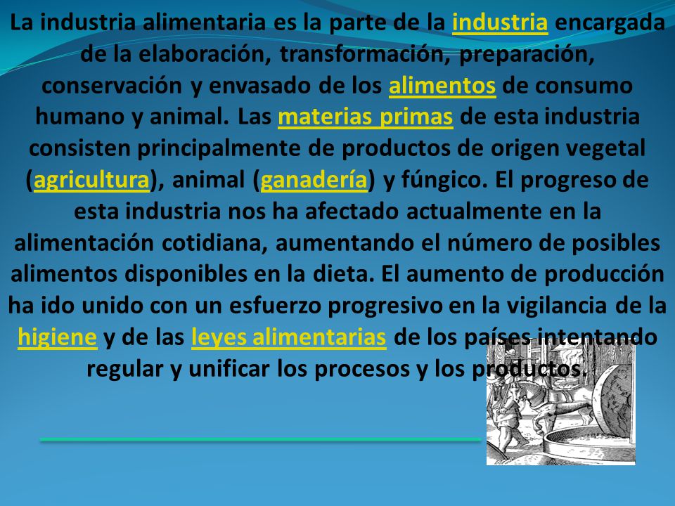 La industria alimentaria es la parte de la industria encargada de la elaboración, transformación, preparación, conservación y envasado de los alimentos de consumo humano y animal.