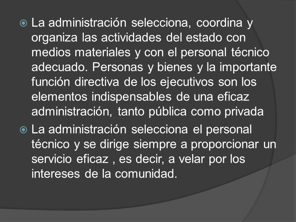 La administración selecciona, coordina y organiza las actividades del estado con medios materiales y con el personal técnico adecuado. Personas y bienes y la importante función directiva de los ejecutivos son los elementos indispensables de una eficaz administración, tanto pública como privada