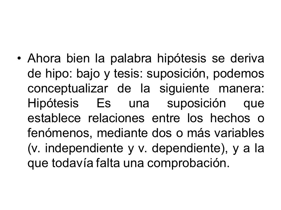 Ahora bien la palabra hipótesis se deriva de hipo: bajo y tesis: suposición, podemos conceptualizar de la siguiente manera: Hipótesis Es una suposición que establece relaciones entre los hechos o fenómenos, mediante dos o más variables (v.