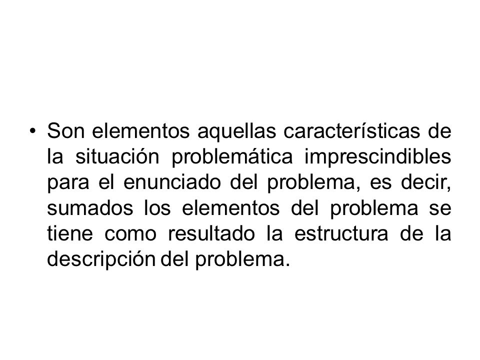 Son elementos aquellas características de la situación problemática imprescindibles para el enunciado del problema, es decir, sumados los elementos del problema se tiene como resultado la estructura de la descripción del problema.
