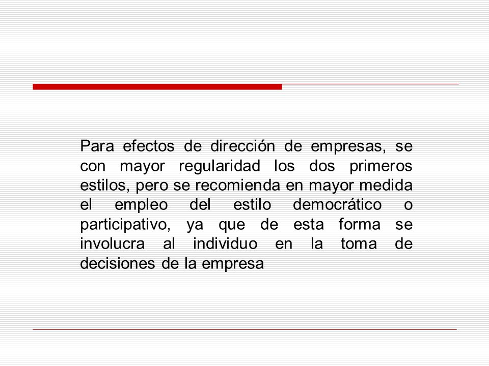 Para efectos de dirección de empresas, se con mayor regularidad los dos primeros estilos, pero se recomienda en mayor medida el empleo del estilo democrático o participativo, ya que de esta forma se involucra al individuo en la toma de decisiones de la empresa