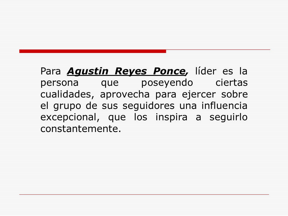 Para Agustin Reyes Ponce, líder es la persona que poseyendo ciertas cualidades, aprovecha para ejercer sobre el grupo de sus seguidores una influencia excepcional, que los inspira a seguirlo constantemente.
