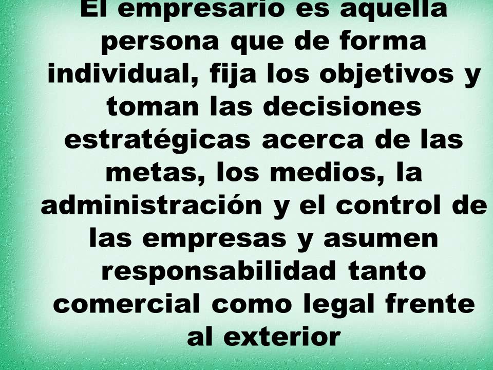 El empresario es aquella persona que de forma individual, fija los objetivos y toman las decisiones estratégicas acerca de las metas, los medios, la administración y el control de las empresas y asumen responsabilidad tanto comercial como legal frente al exterior