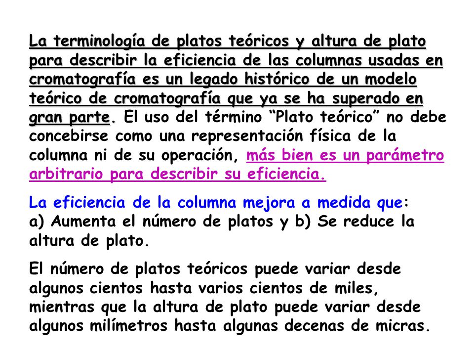 La terminología de platos teóricos y altura de plato para describir la eficiencia de las columnas usadas en cromatografía es un legado histórico de un modelo teórico de cromatografía que ya se ha superado en gran parte. El uso del término Plato teórico no debe concebirse como una representación física de la columna ni de su operación, más bien es un parámetro arbitrario para describir su eficiencia.
