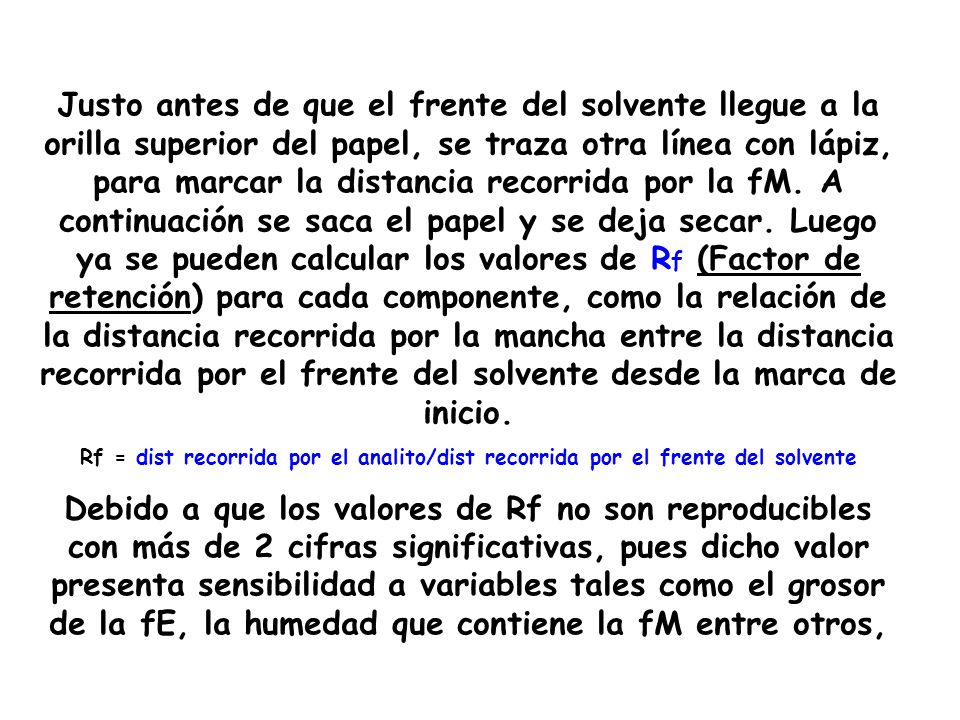 Justo antes de que el frente del solvente llegue a la orilla superior del papel, se traza otra línea con lápiz, para marcar la distancia recorrida por la fM. A continuación se saca el papel y se deja secar. Luego ya se pueden calcular los valores de Rf (Factor de retención) para cada componente, como la relación de la distancia recorrida por la mancha entre la distancia recorrida por el frente del solvente desde la marca de inicio.