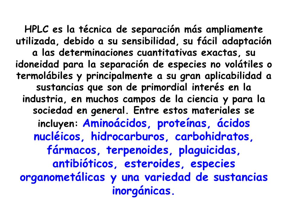 HPLC es la técnica de separación más ampliamente utilizada, debido a su sensibilidad, su fácil adaptación a las determinaciones cuantitativas exactas, su idoneidad para la separación de especies no volátiles o termolábiles y principalmente a su gran aplicabilidad a sustancias que son de primordial interés en la industria, en muchos campos de la ciencia y para la sociedad en general.