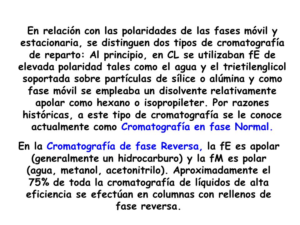 En relación con las polaridades de las fases móvil y estacionaria, se distinguen dos tipos de cromatografía de reparto: Al principio, en CL se utilizaban fE de elevada polaridad tales como el agua y el trietilenglicol soportada sobre partículas de sílice o alúmina y como fase móvil se empleaba un disolvente relativamente apolar como hexano o isopropileter. Por razones históricas, a este tipo de cromatografía se le conoce actualmente como Cromatografía en fase Normal.