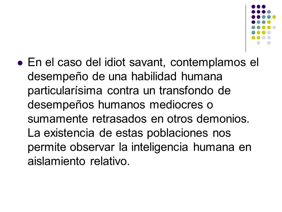En el caso del idiot savant, contemplamos el desempeño de una habilidad humana particularísima contra un transfondo de desempeños humanos mediocres o sumamente retrasados en otros demonios.