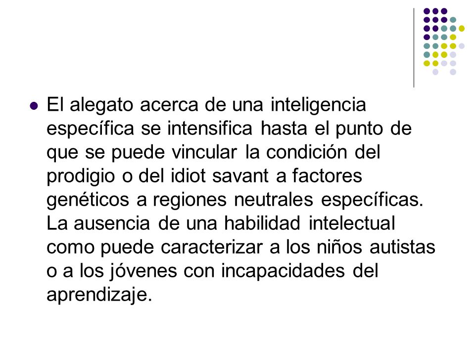 El alegato acerca de una inteligencia específica se intensifica hasta el punto de que se puede vincular la condición del prodigio o del idiot savant a factores genéticos a regiones neutrales específicas.