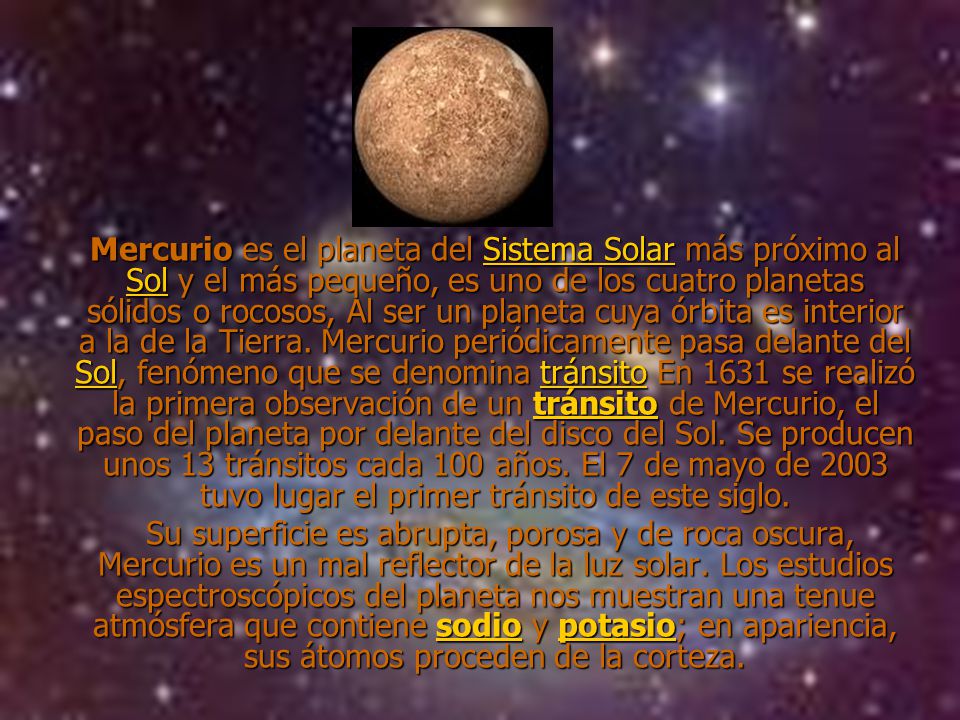 Mercurio es el planeta del Sistema Solar más próximo al Sol y el más pequeño, es uno de los cuatro planetas sólidos o rocosos, Al ser un planeta cuya órbita es interior a la de la Tierra. Mercurio periódicamente pasa delante del Sol, fenómeno que se denomina tránsito En 1631 se realizó la primera observación de un tránsito de Mercurio, el paso del planeta por delante del disco del Sol. Se producen unos 13 tránsitos cada 100 años. El 7 de mayo de 2003 tuvo lugar el primer tránsito de este siglo.
