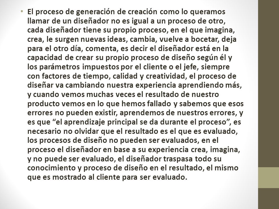 El proceso de generación de creación como lo queramos llamar de un diseñador no es igual a un proceso de otro, cada diseñador tiene su propio proceso, en el que imagina, crea, le surgen nuevas ideas, cambia, vuelve a bocetar, deja para el otro día, comenta, es decir el diseñador está en la capacidad de crear su propio proceso de diseño según él y los parámetros impuestos por el cliente o el jefe, siempre con factores de tiempo, calidad y creatividad, el proceso de diseñar va cambiando nuestra experiencia aprendiendo más, y cuando vemos muchas veces el resultado de nuestro producto vemos en lo que hemos fallado y sabemos que esos errores no pueden existir, aprendemos de nuestros errores, y es que el aprendizaje principal se da durante el proceso , es necesario no olvidar que el resultado es el que es evaluado, los procesos de diseño no pueden ser evaluados, en el proceso el diseñador en base a su experiencia crea, imagina, y no puede ser evaluado, el diseñador traspasa todo su conocimiento y proceso de diseño en el resultado, el mismo que es mostrado al cliente para ser evaluado.