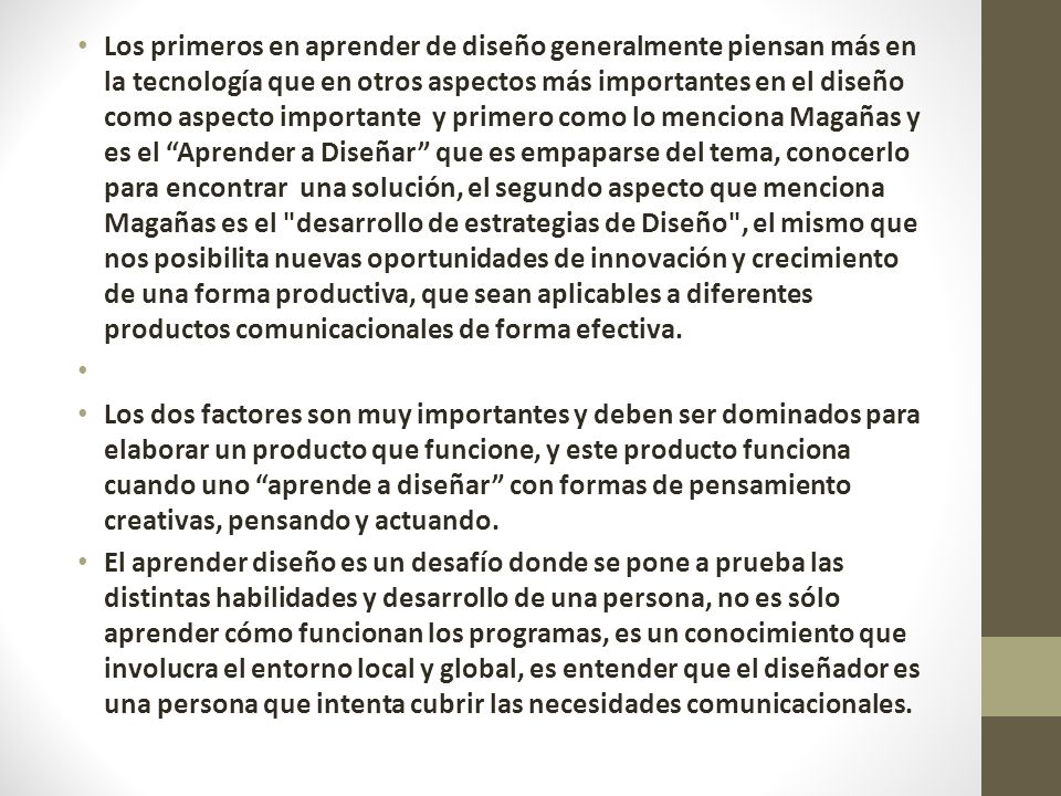 Los primeros en aprender de diseño generalmente piensan más en la tecnología que en otros aspectos más importantes en el diseño como aspecto importante y primero como lo menciona Magañas y es el Aprender a Diseñar que es empaparse del tema, conocerlo para encontrar una solución, el segundo aspecto que menciona Magañas es el desarrollo de estrategias de Diseño , el mismo que nos posibilita nuevas oportunidades de innovación y crecimiento de una forma productiva, que sean aplicables a diferentes productos comunicacionales de forma efectiva.
