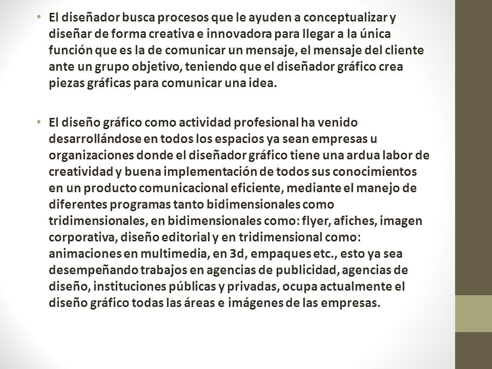 El diseñador busca procesos que le ayuden a conceptualizar y diseñar de forma creativa e innovadora para llegar a la única función que es la de comunicar un mensaje, el mensaje del cliente ante un grupo objetivo, teniendo que el diseñador gráfico crea piezas gráficas para comunicar una idea.