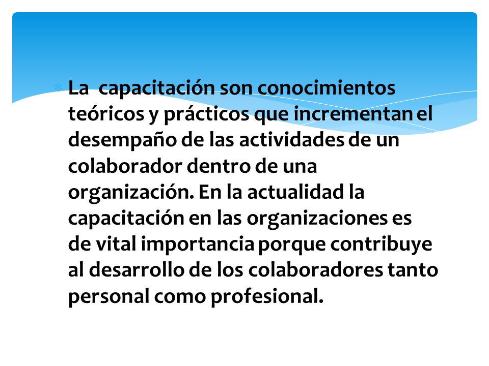 La capacitación son conocimientos teóricos y prácticos que incrementan el desempaño de las actividades de un colaborador dentro de una organización.