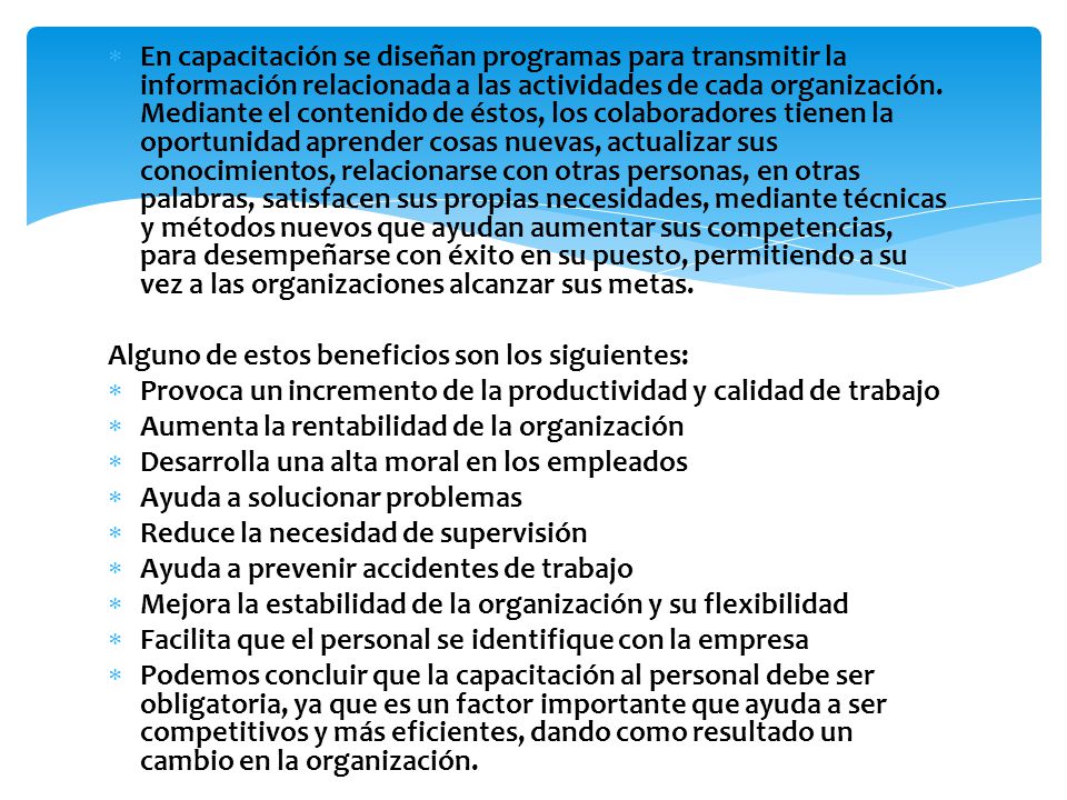 En capacitación se diseñan programas para transmitir la información relacionada a las actividades de cada organización. Mediante el contenido de éstos, los colaboradores tienen la oportunidad aprender cosas nuevas, actualizar sus conocimientos, relacionarse con otras personas, en otras palabras, satisfacen sus propias necesidades, mediante técnicas y métodos nuevos que ayudan aumentar sus competencias, para desempeñarse con éxito en su puesto, permitiendo a su vez a las organizaciones alcanzar sus metas.