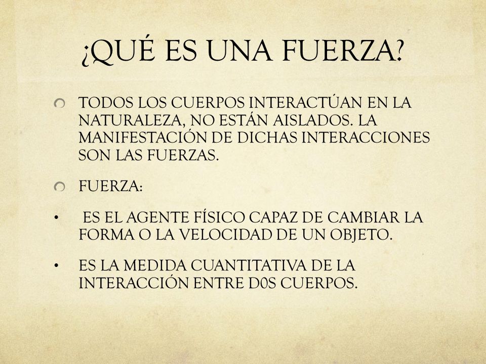 ¿QUÉ ES UNA FUERZA TODOS LOS CUERPOS INTERACTÚAN EN LA NATURALEZA, NO ESTÁN AISLADOS. LA MANIFESTACIÓN DE DICHAS INTERACCIONES SON LAS FUERZAS.