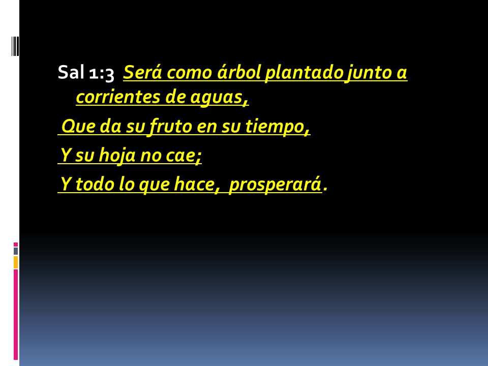 Sal 1:3 Será como árbol plantado junto a corrientes de aguas, Que da su fruto en su tiempo, Y su hoja no cae; Y todo lo que hace, prosperará.