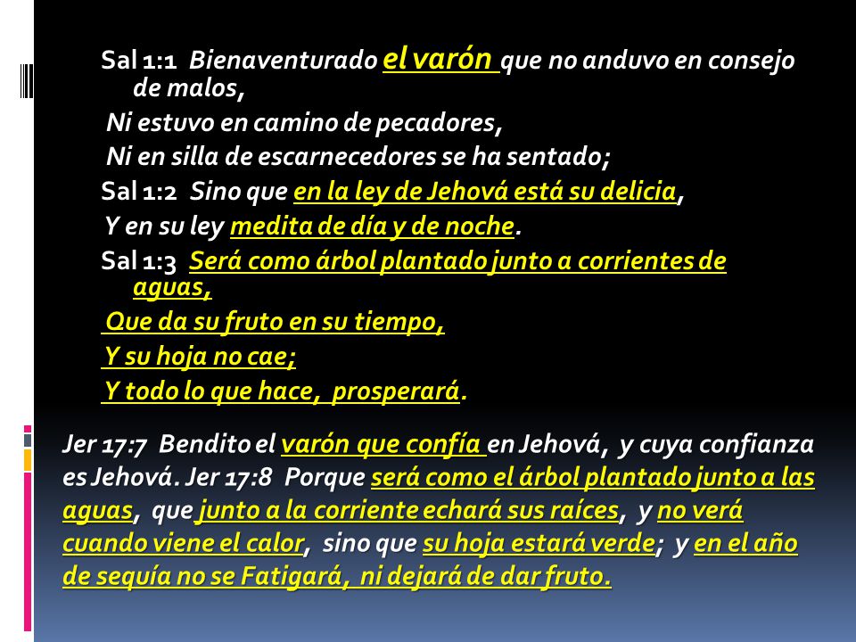 Sal 1:1 Bienaventurado el varón que no anduvo en consejo de malos, Ni estuvo en camino de pecadores, Ni en silla de escarnecedores se ha sentado; Sal 1:2 Sino que en la ley de Jehová está su delicia, Y en su ley medita de día y de noche. Sal 1:3 Será como árbol plantado junto a corrientes de aguas, Que da su fruto en su tiempo, Y su hoja no cae; Y todo lo que hace, prosperará.