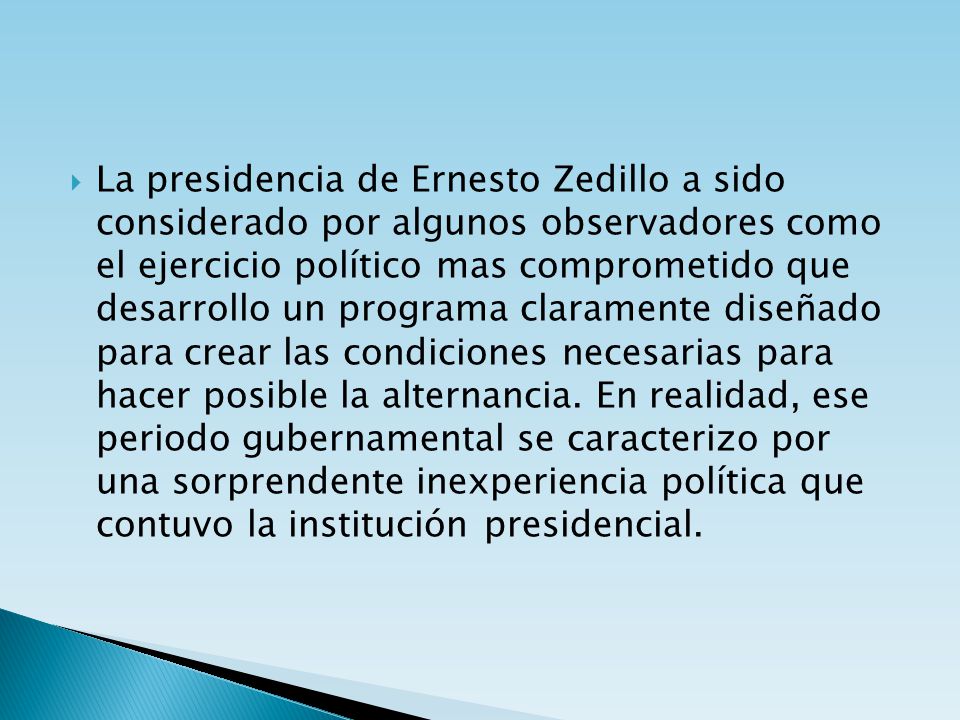 La presidencia de Ernesto Zedillo a sido considerado por algunos observadores como el ejercicio político mas comprometido que desarrollo un programa claramente diseñado para crear las condiciones necesarias para hacer posible la alternancia.