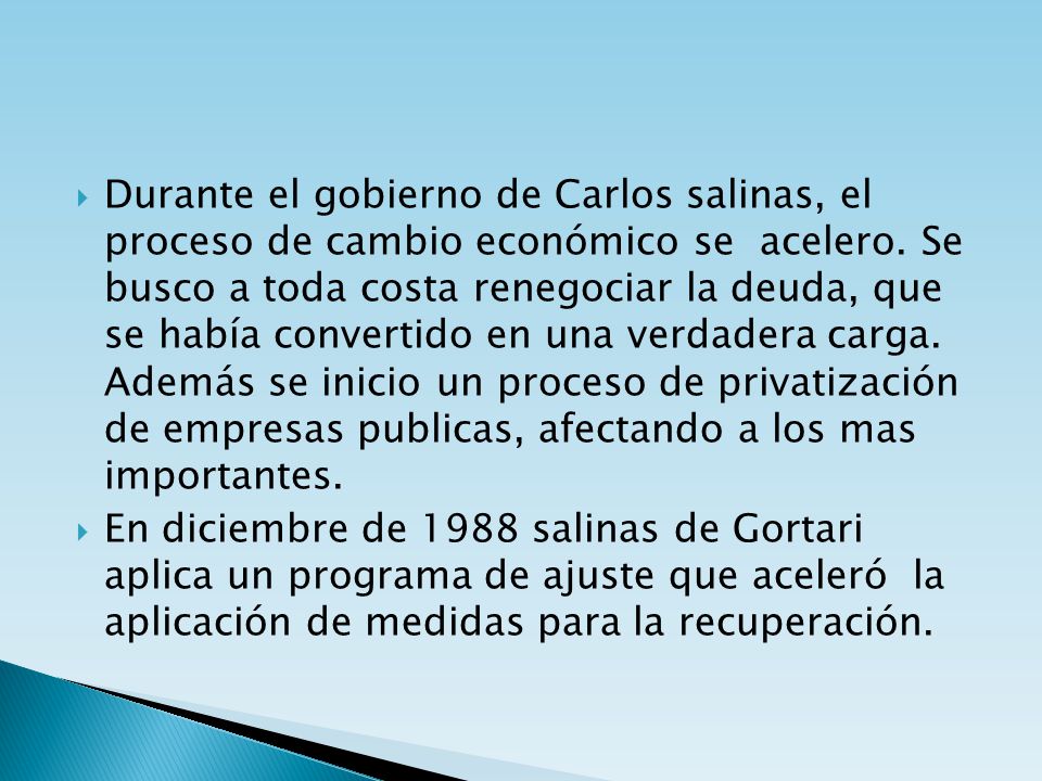 Durante el gobierno de Carlos salinas, el proceso de cambio económico se acelero. Se busco a toda costa renegociar la deuda, que se había convertido en una verdadera carga. Además se inicio un proceso de privatización de empresas publicas, afectando a los mas importantes.