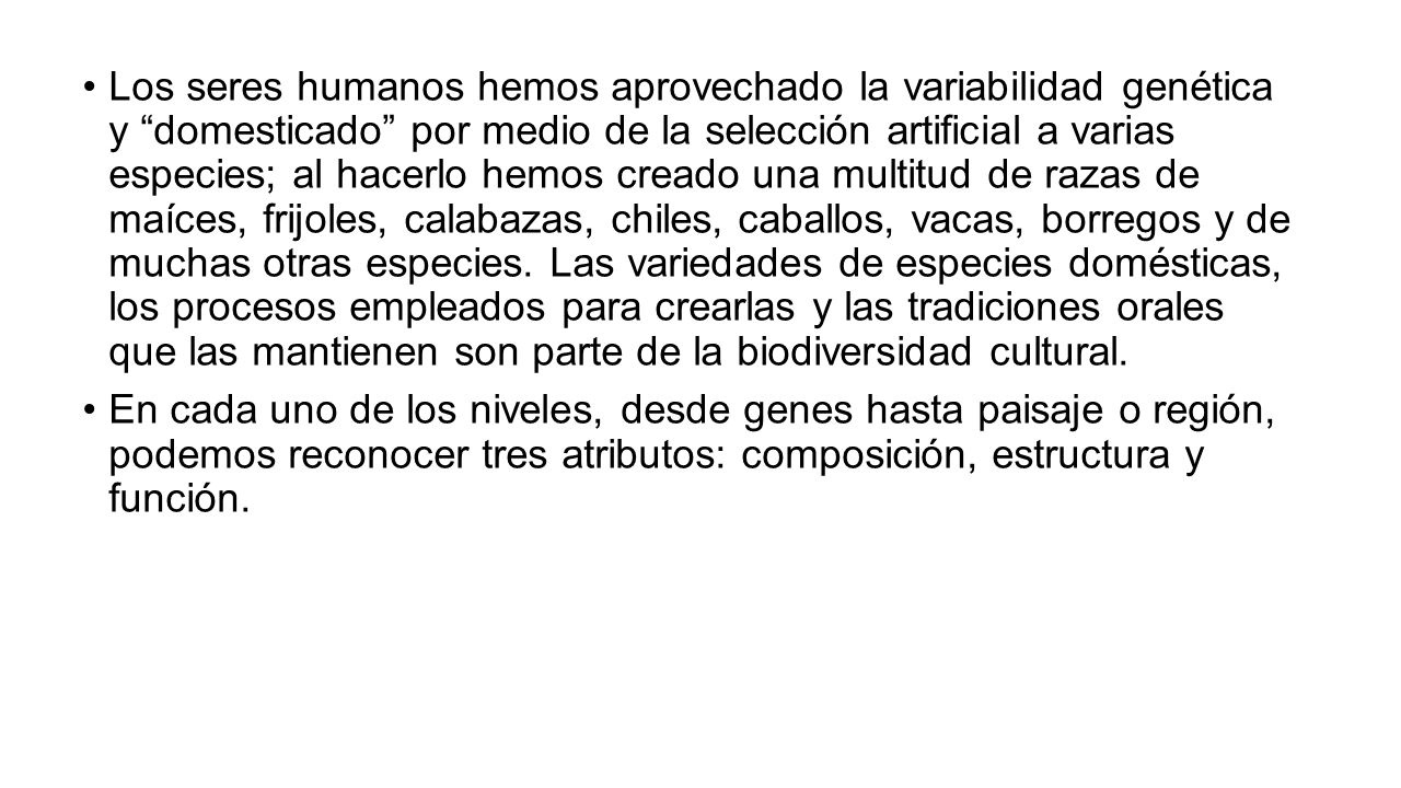 Los seres humanos hemos aprovechado la variabilidad genética y domesticado por medio de la selección artificial a varias especies; al hacerlo hemos creado una multitud de razas de maíces, frijoles, calabazas, chiles, caballos, vacas, borregos y de muchas otras especies. Las variedades de especies domésticas, los procesos empleados para crearlas y las tradiciones orales que las mantienen son parte de la biodiversidad cultural.