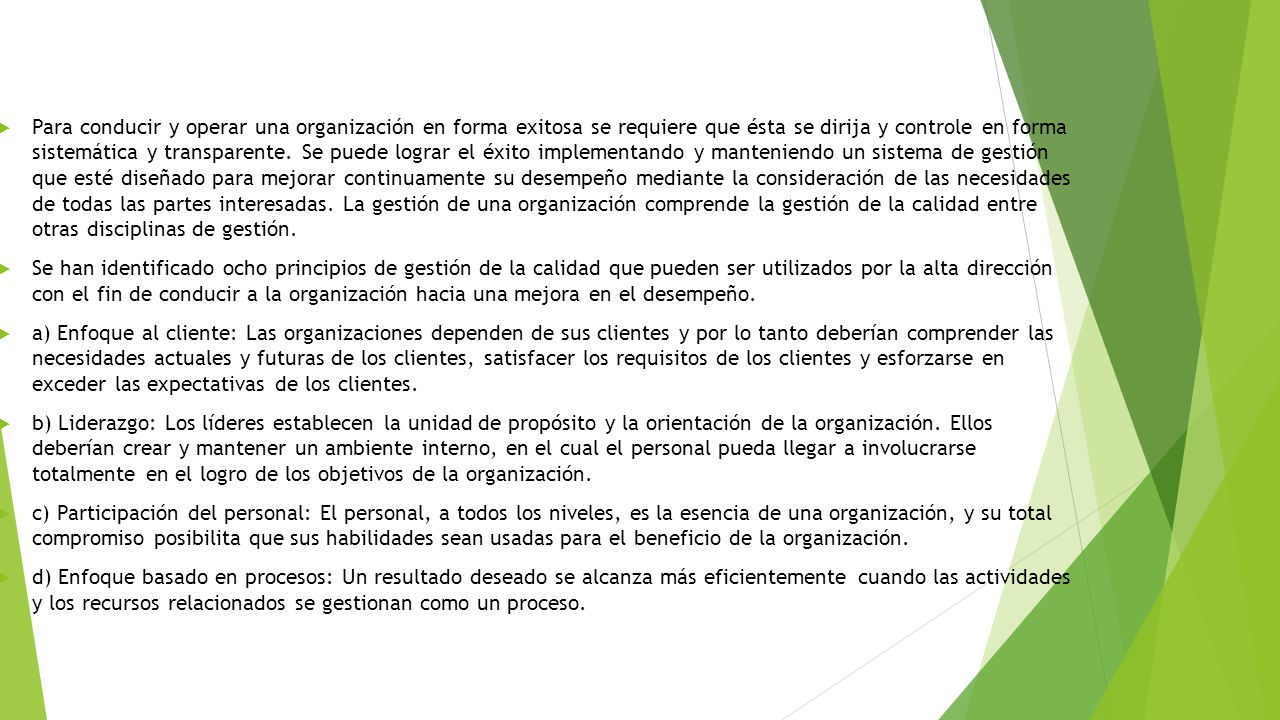 Para conducir y operar una organización en forma exitosa se requiere que ésta se dirija y controle en forma sistemática y transparente. Se puede lograr el éxito implementando y manteniendo un sistema de gestión que esté diseñado para mejorar continuamente su desempeño mediante la consideración de las necesidades de todas las partes interesadas. La gestión de una organización comprende la gestión de la calidad entre otras disciplinas de gestión.