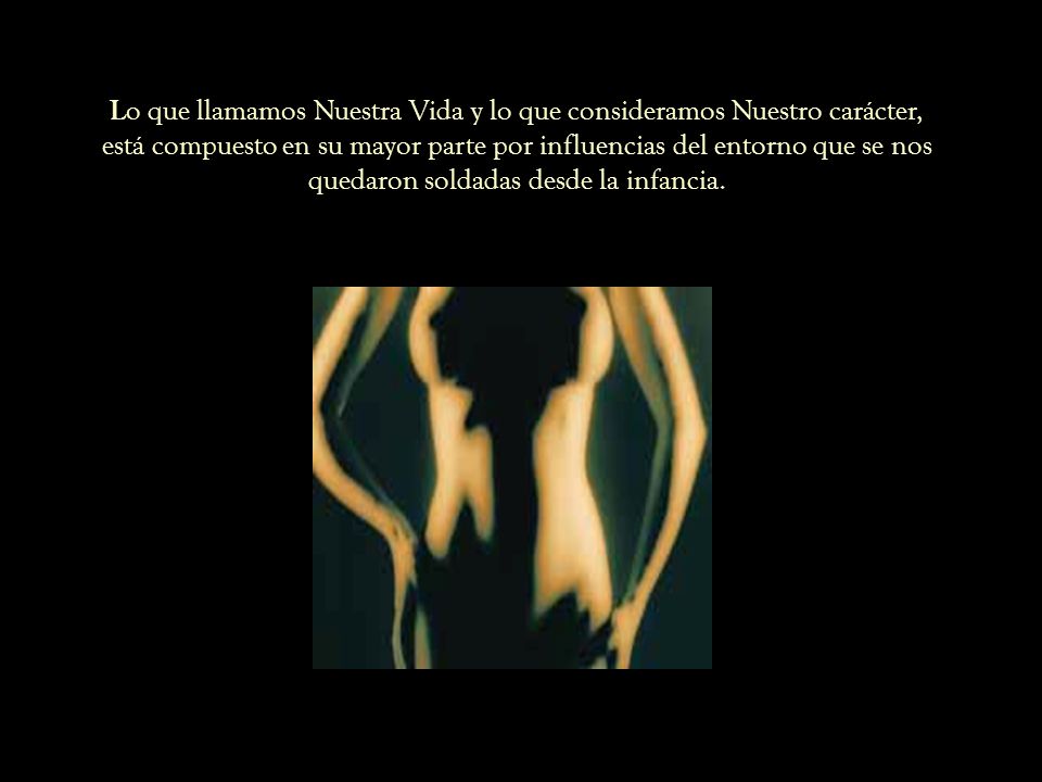 Lo que llamamos Nuestra Vida y lo que consideramos Nuestro carácter, está compuesto en su mayor parte por influencias del entorno que se nos quedaron soldadas desde la infancia.