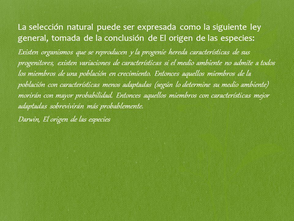 La selección natural puede ser expresada como la siguiente ley general, tomada de la conclusión de El origen de las especies: Existen organismos que se reproducen y la progenie hereda características de sus progenitores, existen variaciones de características si el medio ambiente no admite a todos los miembros de una población en crecimiento.