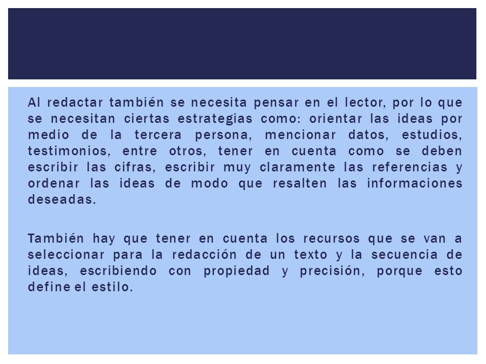 Al redactar también se necesita pensar en el lector, por lo que se necesitan ciertas estrategias como: orientar las ideas por medio de la tercera persona, mencionar datos, estudios, testimonios, entre otros, tener en cuenta como se deben escribir las cifras, escribir muy claramente las referencias y ordenar las ideas de modo que resalten las informaciones deseadas.