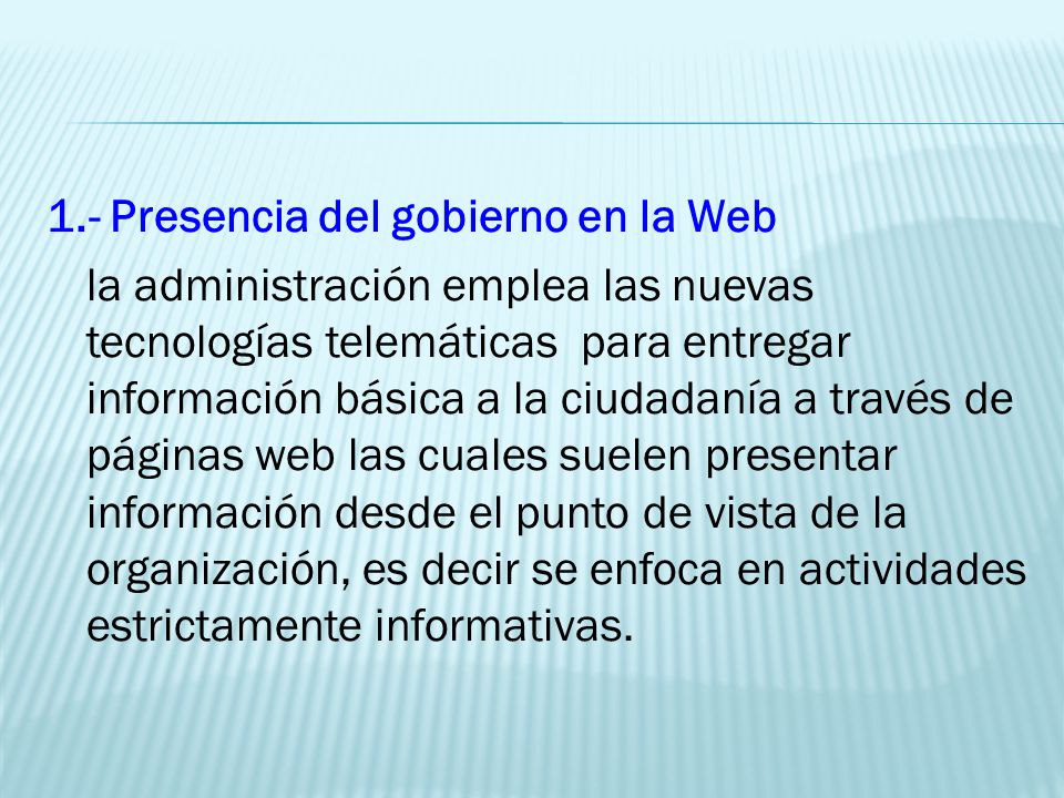 1.- Presencia del gobierno en la Web la administración emplea las nuevas tecnologías telemáticas para entregar información básica a la ciudadanía a través de páginas web las cuales suelen presentar información desde el punto de vista de la organización, es decir se enfoca en actividades estrictamente informativas.
