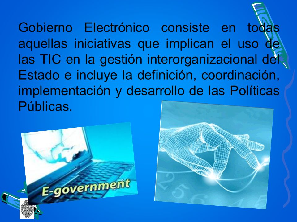 Gobierno Electrónico consiste en todas aquellas iniciativas que implican el uso de las TIC en la gestión interorganizacional del Estado e incluye la definición, coordinación, implementación y desarrollo de las Políticas Públicas.