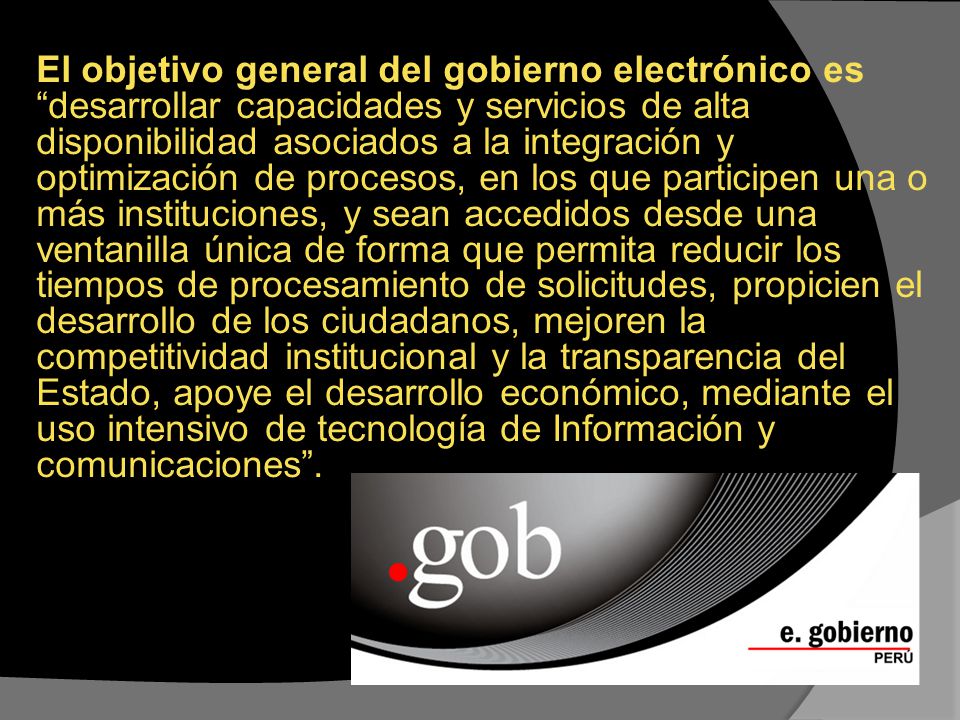 El objetivo general del gobierno electrónico es desarrollar capacidades y servicios de alta disponibilidad asociados a la integración y optimización de procesos, en los que participen una o más instituciones, y sean accedidos desde una ventanilla única de forma que permita reducir los tiempos de procesamiento de solicitudes, propicien el desarrollo de los ciudadanos, mejoren la competitividad institucional y la transparencia del Estado, apoye el desarrollo económico, mediante el uso intensivo de tecnología de Información y comunicaciones .