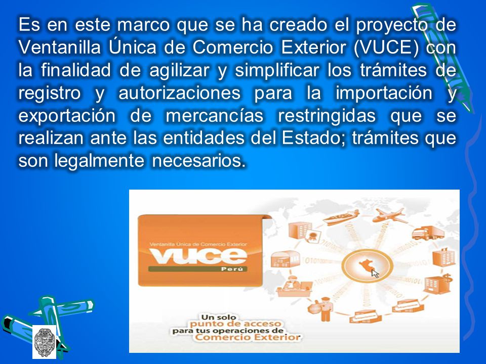 Es en este marco que se ha creado el proyecto de Ventanilla Única de Comercio Exte­rior (VUCE) con la finalidad de agilizar y simplificar los trámites de registro y autorizaciones para la importación y exportación de mercancías restringidas que se realizan ante las entidades del Estado; trámites que son legalmente necesarios.