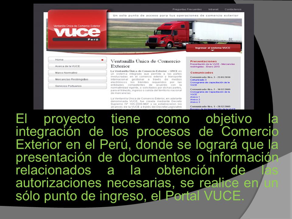 El proyecto tiene como objetivo la integración de los procesos de Comercio Exterior en el Perú, donde se logrará que la presentación de documentos o información relacionados a la obtención de las autorizaciones necesarias, se realice en un sólo punto de ingreso, el Portal VUCE.