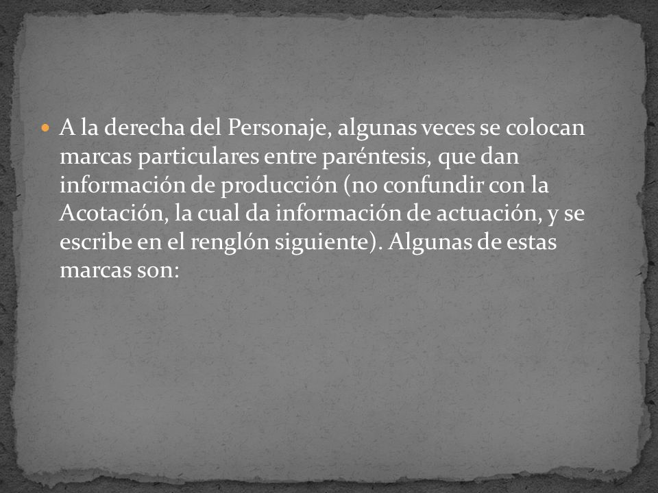 A la derecha del Personaje, algunas veces se colocan marcas particulares entre paréntesis, que dan información de producción (no confundir con la Acotación, la cual da información de actuación, y se escribe en el renglón siguiente).