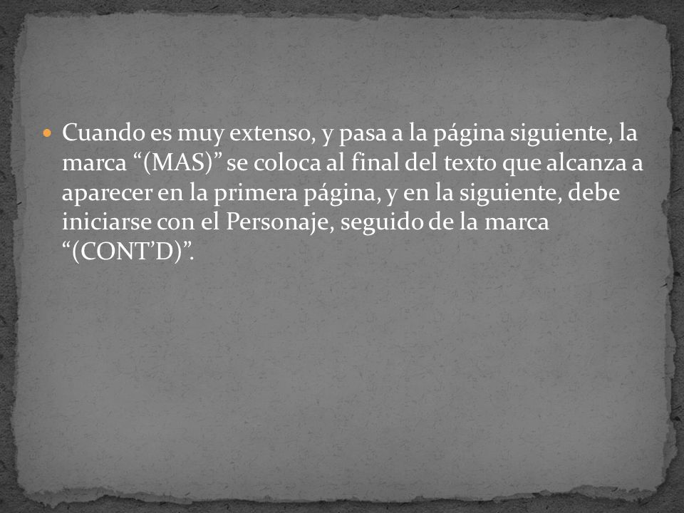 Cuando es muy extenso, y pasa a la página siguiente, la marca (MAS) se coloca al final del texto que alcanza a aparecer en la primera página, y en la siguiente, debe iniciarse con el Personaje, seguido de la marca (CONT’D) .