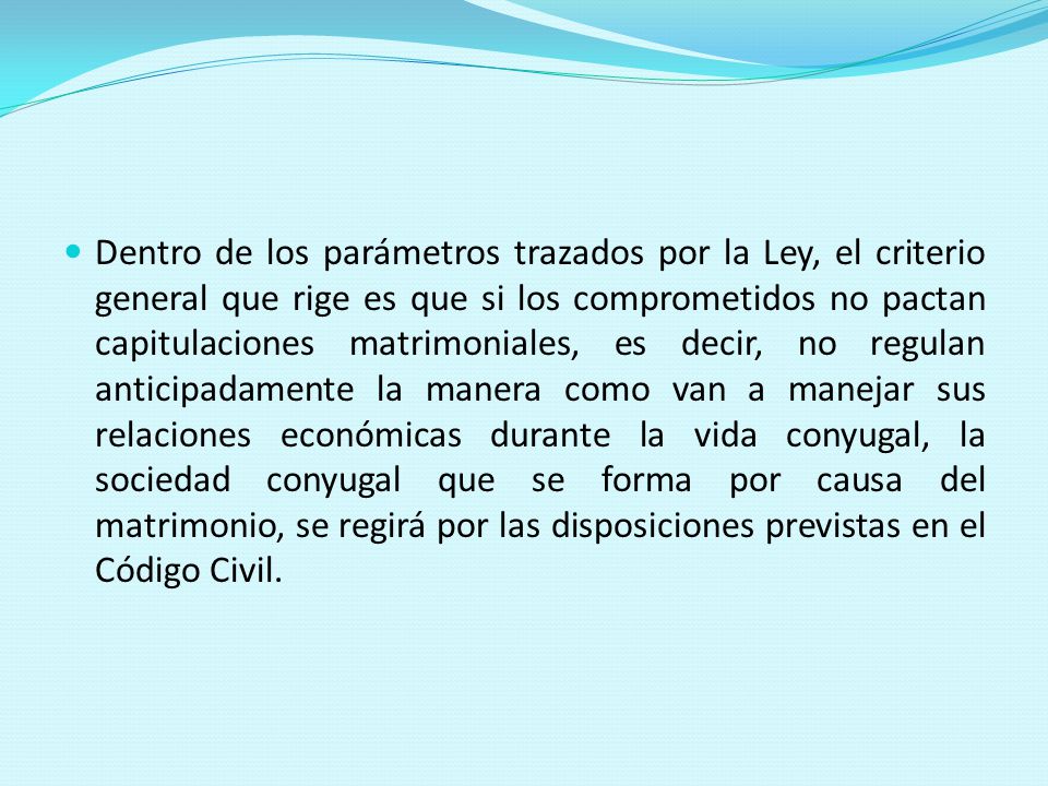 Dentro de los parámetros trazados por la Ley, el criterio general que rige es que si los comprometidos no pactan capitulaciones matrimoniales, es decir, no regulan anticipadamente la manera como van a manejar sus relaciones económicas durante la vida conyugal, la sociedad conyugal que se forma por causa del matrimonio, se regirá por las disposiciones previstas en el Código Civil.