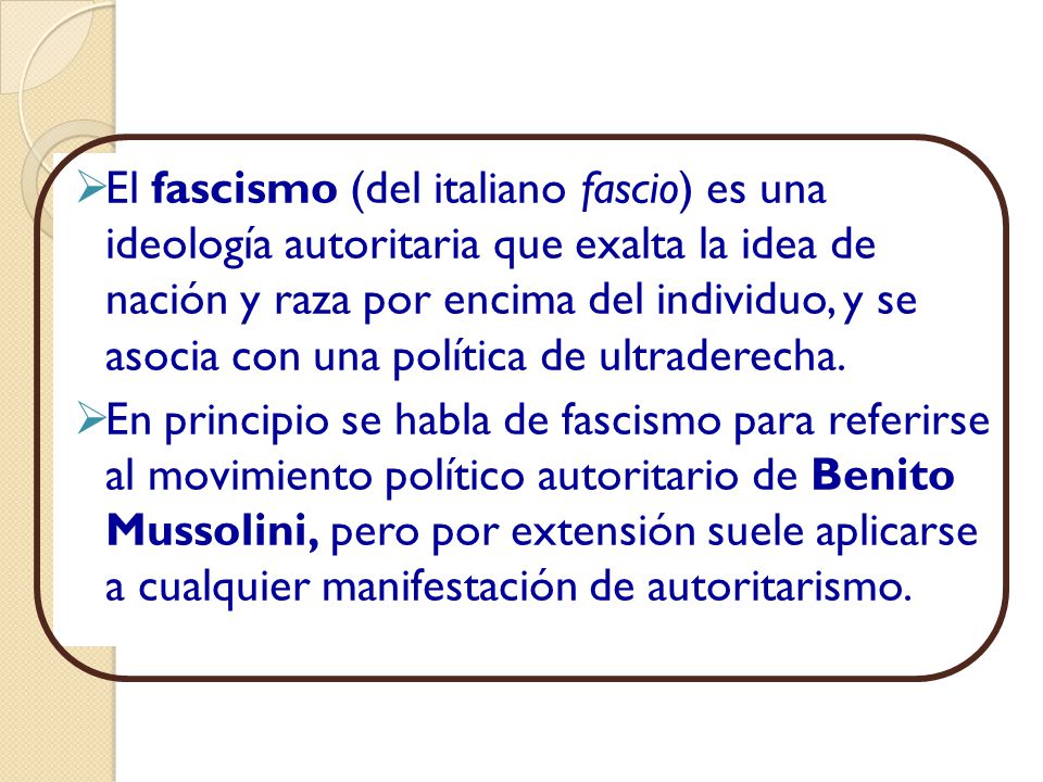 El fascismo (del italiano fascio) es una ideología autoritaria que exalta la idea de nación y raza por encima del individuo, y se asocia con una política de ultraderecha.