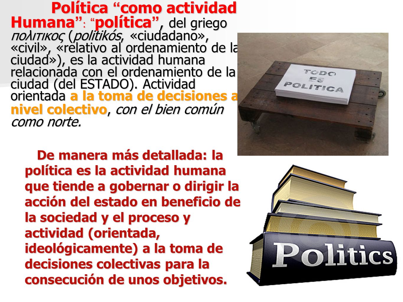 Política como actividad Humana : política , del griego πολιτικος (politikós, «ciudadano», «civil», «relativo al ordenamiento de la ciudad»), es la actividad humana relacionada con el ordenamiento de la ciudad (del ESTADO). Actividad orientada a la toma de decisiones a nivel colectivo, con el bien común como norte.