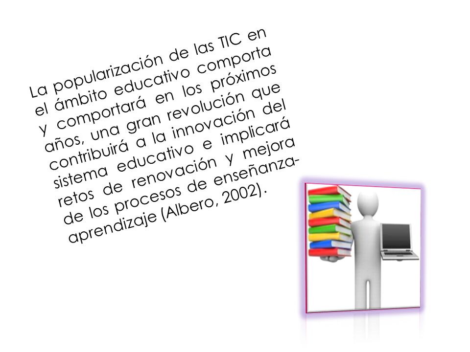 La popularización de las TIC en el ámbito educativo comporta y comportará en los próximos años, una gran revolución que contribuirá a la innovación del sistema educativo e implicará retos de renovación y mejora de los procesos de enseñanza-aprendizaje (Albero, 2002).