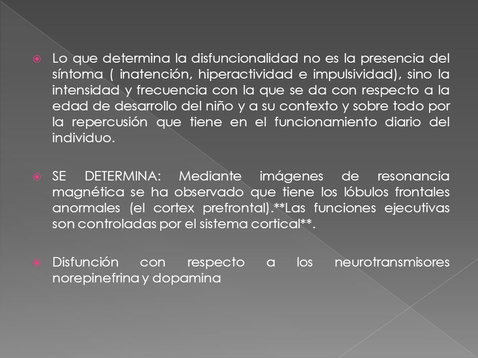 Lo que determina la disfuncionalidad no es la presencia del síntoma ( inatención, hiperactividad e impulsividad), sino la intensidad y frecuencia con la que se da con respecto a la edad de desarrollo del niño y a su contexto y sobre todo por la repercusión que tiene en el funcionamiento diario del individuo.