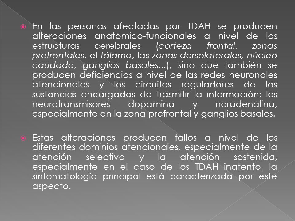 En las personas afectadas por TDAH se producen alteraciones anatómico-funcionales a nivel de las estructuras cerebrales (corteza frontal, zonas prefrontales, el tálamo, las zonas dorsolaterales, núcleo caudado, ganglios basales...), sino que también se producen deficiencias a nivel de las redes neuronales atencionales y los circuitos reguladores de las sustancias encargadas de trasmitir la información: los neurotransmisores dopamina y noradenalina, especialmente en la zona prefrontal y ganglios basales.