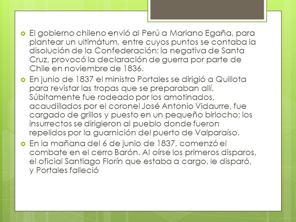 El gobierno chileno envió al Perú a Mariano Egaña, para plantear un ultimátum, entre cuyos puntos se contaba la disolución de la Confederación: la negativa de Santa Cruz, provocó la declaración de guerra por parte de Chile en noviembre de 1836.