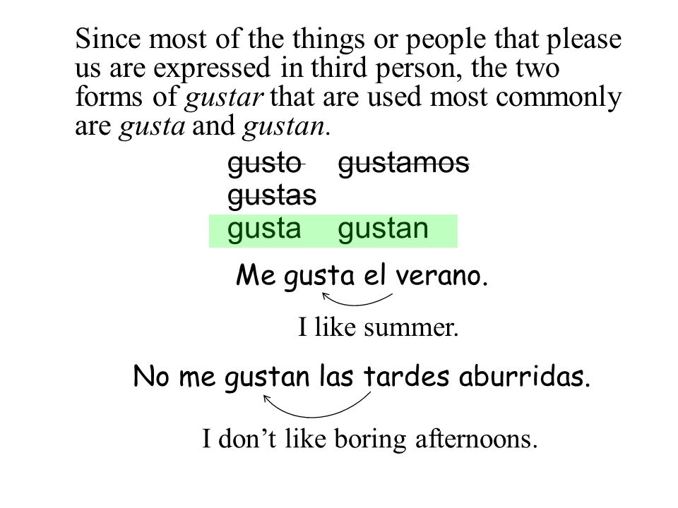 Since most of the things or people that please us are expressed in third person, the two forms of gustar that are used most commonly are gusta and gustan.