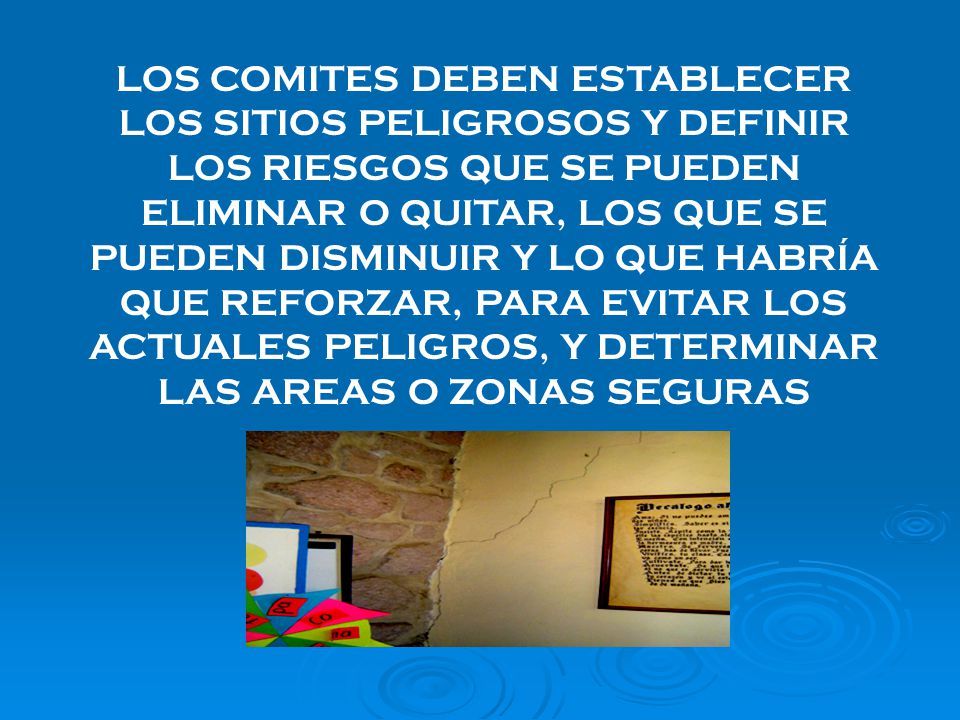 LOS COMITES DEBEN ESTABLECER LOS SITIOS PELIGROSOS Y DEFINIR LOS RIESGOS QUE SE PUEDEN ELIMINAR O QUITAR, LOS QUE SE PUEDEN DISMINUIR Y LO QUE HABRÍA QUE REFORZAR, PARA EVITAR LOS ACTUALES PELIGROS, Y DETERMINAR LAS AREAS O ZONAS SEGURAS