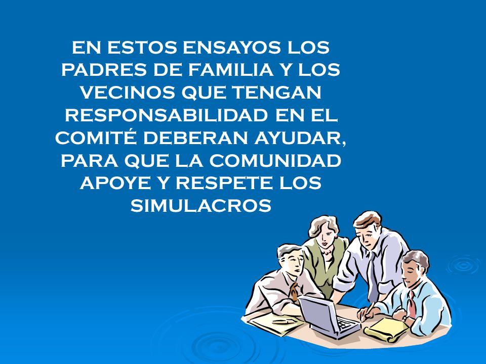 EN ESTOS ENSAYOS LOS PADRES DE FAMILIA Y LOS VECINOS QUE TENGAN RESPONSABILIDAD EN EL COMITÉ DEBERAN AYUDAR, PARA QUE LA COMUNIDAD APOYE Y RESPETE LOS SIMULACROS