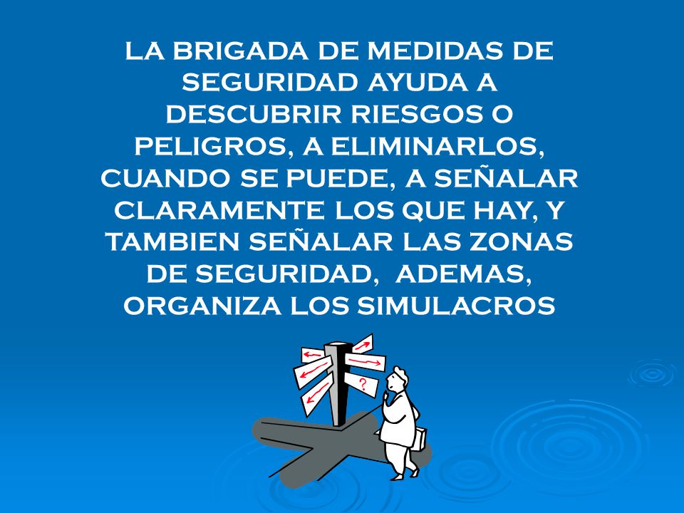 LA BRIGADA DE MEDIDAS DE SEGURIDAD AYUDA A DESCUBRIR RIESGOS O PELIGROS, A ELIMINARLOS, CUANDO SE PUEDE, A SEÑALAR CLARAMENTE LOS QUE HAY, Y TAMBIEN SEÑALAR LAS ZONAS DE SEGURIDAD, ADEMAS, ORGANIZA LOS SIMULACROS