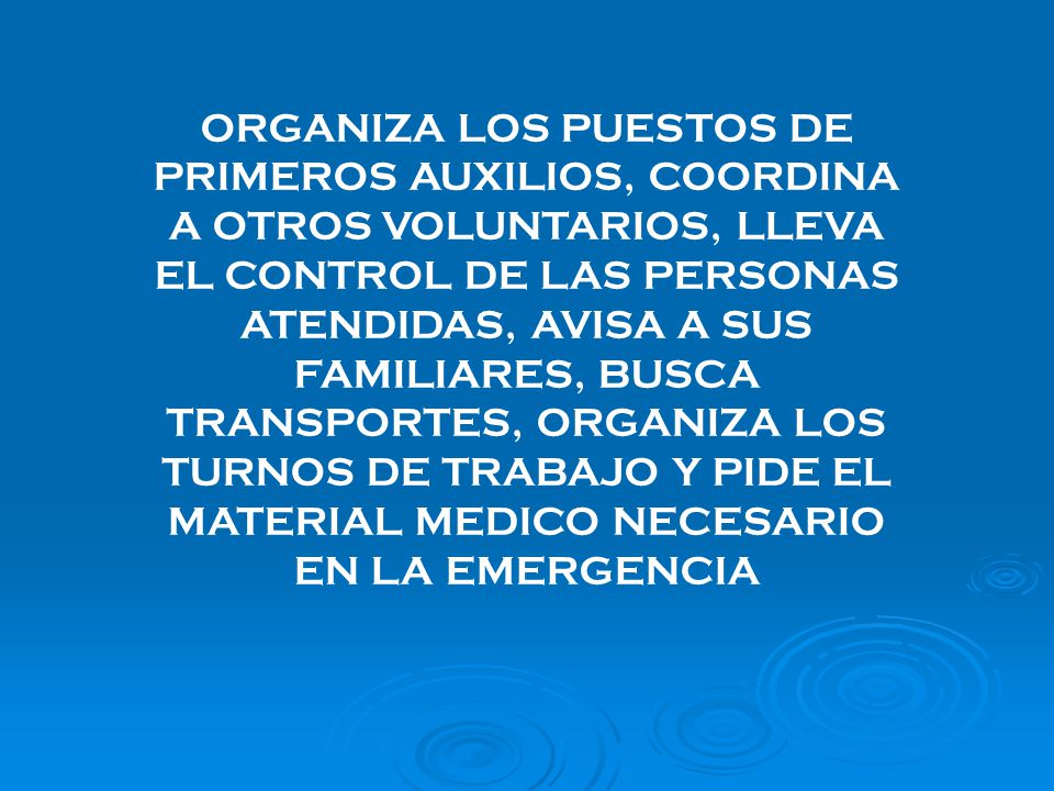 ORGANIZA LOS PUESTOS DE PRIMEROS AUXILIOS, COORDINA A OTROS VOLUNTARIOS, LLEVA EL CONTROL DE LAS PERSONAS ATENDIDAS, AVISA A SUS FAMILIARES, BUSCA TRANSPORTES, ORGANIZA LOS TURNOS DE TRABAJO Y PIDE EL MATERIAL MEDICO NECESARIO EN LA EMERGENCIA