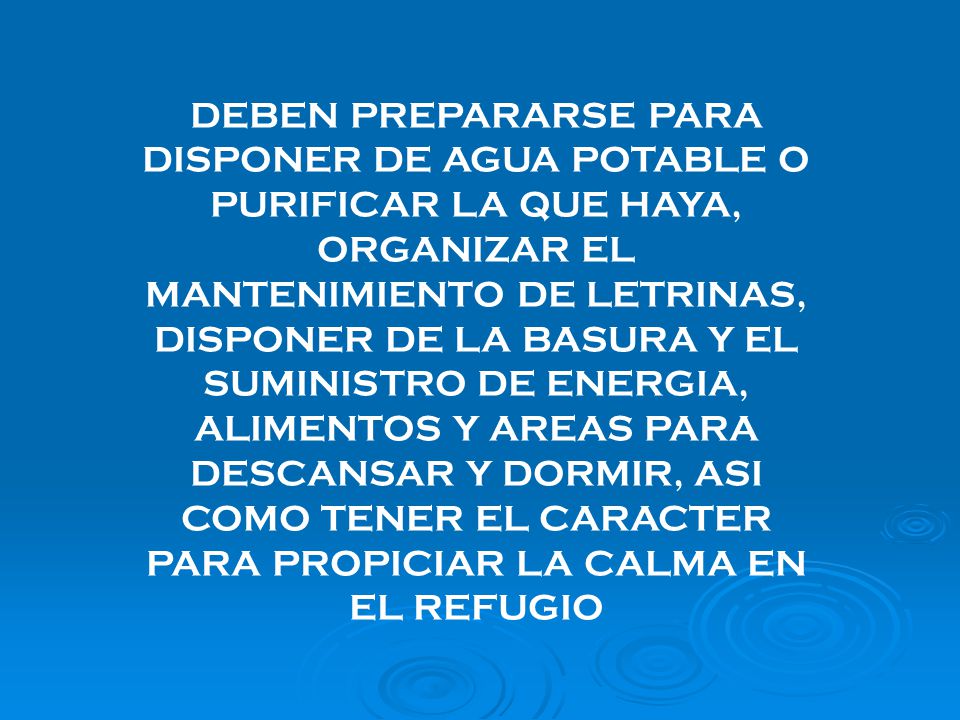 DEBEN PREPARARSE PARA DISPONER DE AGUA POTABLE O PURIFICAR LA QUE HAYA, ORGANIZAR EL MANTENIMIENTO DE LETRINAS, DISPONER DE LA BASURA Y EL SUMINISTRO DE ENERGIA, ALIMENTOS Y AREAS PARA DESCANSAR Y DORMIR, ASI COMO TENER EL CARACTER PARA PROPICIAR LA CALMA EN EL REFUGIO