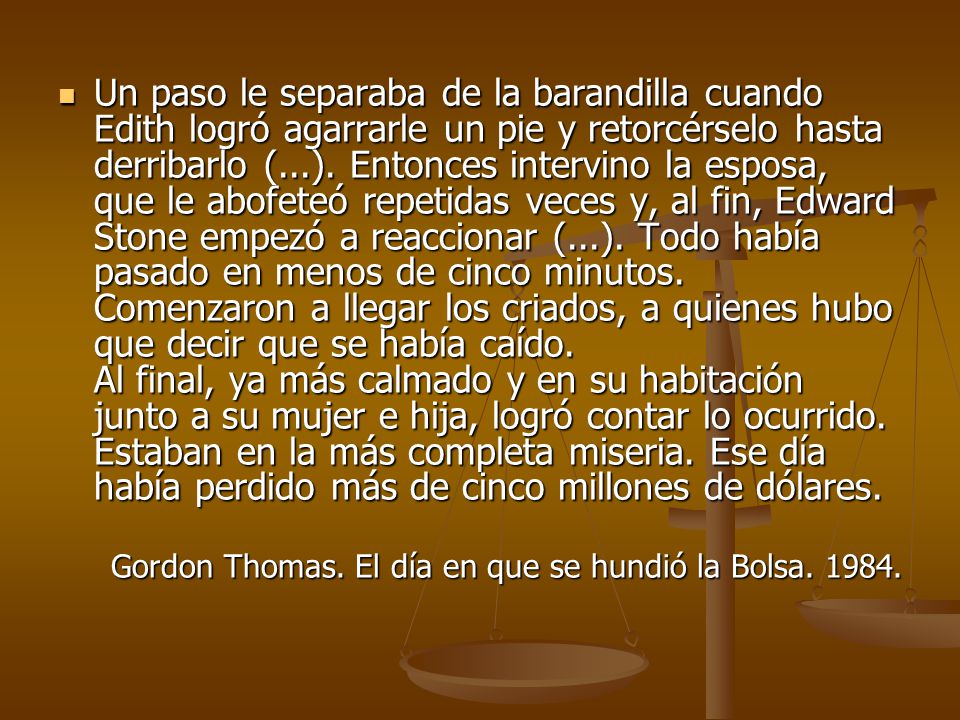 Un paso le separaba de la barandilla cuando Edith logró agarrarle un pie y retorcérselo hasta derribarlo (...). Entonces intervino la esposa, que le abofeteó repetidas veces y, al fin, Edward Stone empezó a reaccionar (...). Todo había pasado en menos de cinco minutos. Comenzaron a llegar los criados, a quienes hubo que decir que se había caído. Al final, ya más calmado y en su habitación junto a su mujer e hija, logró contar lo ocurrido. Estaban en la más completa miseria. Ese día había perdido más de cinco millones de dólares.